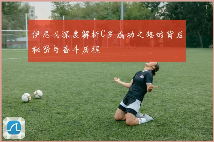 伊尼戈深度解析C罗成功之路的背后秘密与奋斗历程
