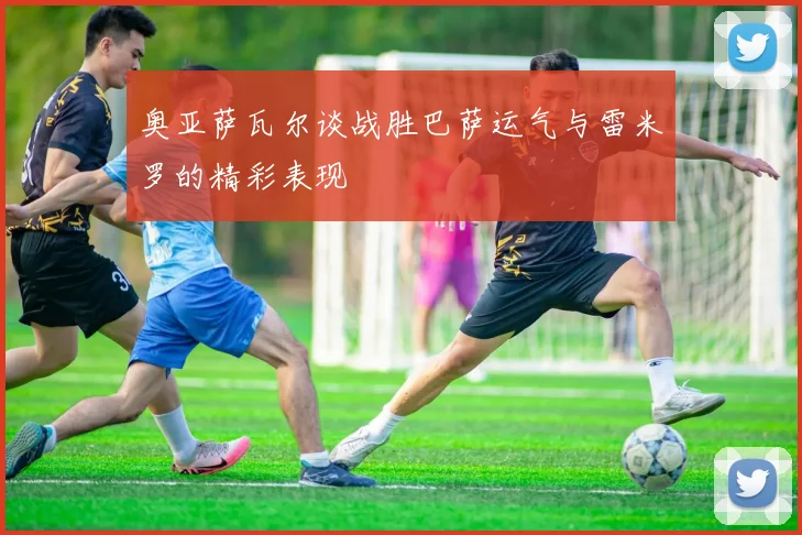 奥亚萨瓦尔谈战胜巴萨运气与雷米罗的精彩表现