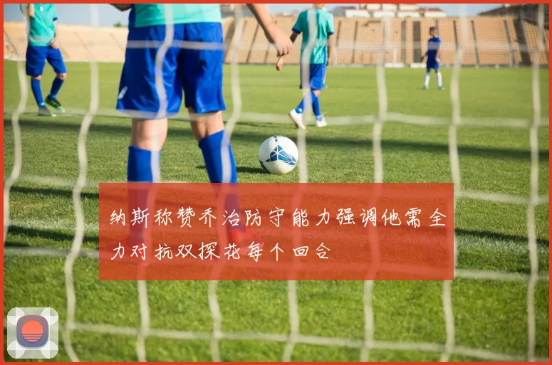 纳斯称赞乔治防守能力强调他需全力对抗双探花每个回合