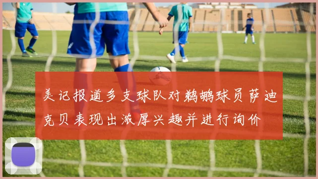 美记报道多支球队对鹈鹕球员萨迪克贝表现出浓厚兴趣并进行询价