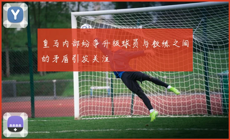 皇马内部纷争升级球员与教练之间的矛盾引发关注