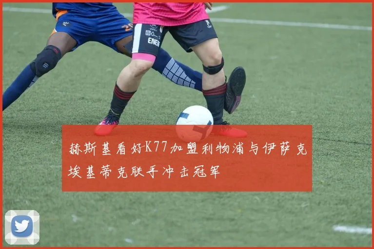 赫斯基看好K77加盟利物浦与伊萨克埃基蒂克联手冲击冠军