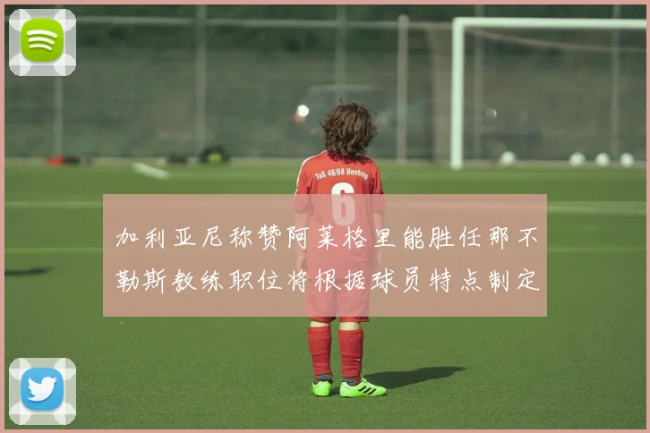 加利亚尼称赞阿莱格里能胜任那不勒斯教练职位将根据球员特点制定战术