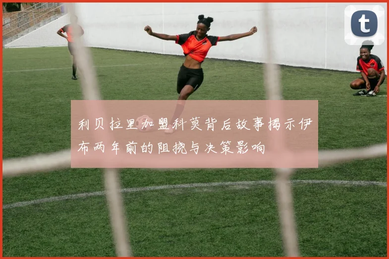 利贝拉里加盟科莫背后故事揭示伊布两年前的阻挠与决策影响
