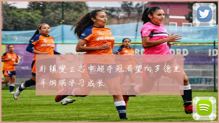 朴镇燮立志中超夺冠渴望向罗德里辛炯珉学习成长