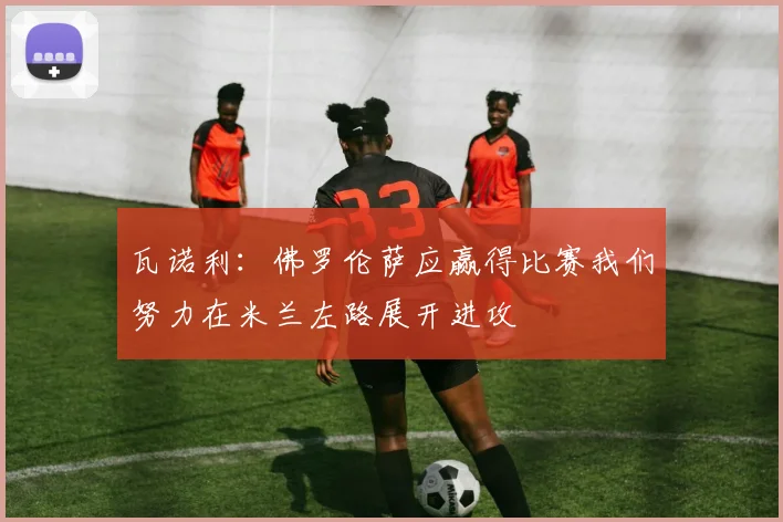 瓦诺利：佛罗伦萨应赢得比赛我们努力在米兰左路展开进攻